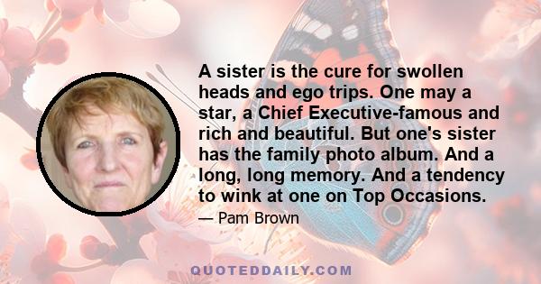 A sister is the cure for swollen heads and ego trips. One may a star, a Chief Executive-famous and rich and beautiful. But one's sister has the family photo album. And a long, long memory. And a tendency to wink at one