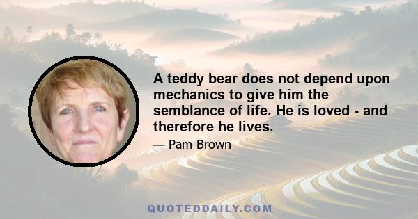 A teddy bear does not depend upon mechanics to give him the semblance of life. He is loved - and therefore he lives.