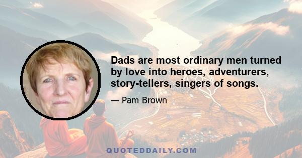 Dads are most ordinary men turned by love into heroes, adventurers, story-tellers, singers of songs.