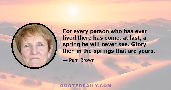 For every person who has ever lived there has come, at last, a spring he will never see. Glory then in the springs that are yours.