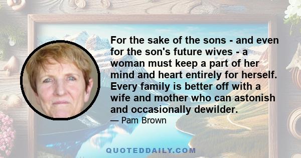 For the sake of the sons - and even for the son's future wives - a woman must keep a part of her mind and heart entirely for herself. Every family is better off with a wife and mother who can astonish and occasionally