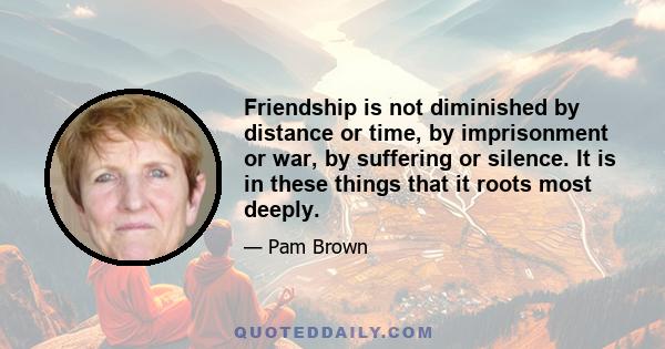 Friendship is not diminished by distance or time, by imprisonment or war, by suffering or silence. It is in these things that it roots most deeply.