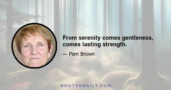 From serenity comes gentleness, comes lasting strength.