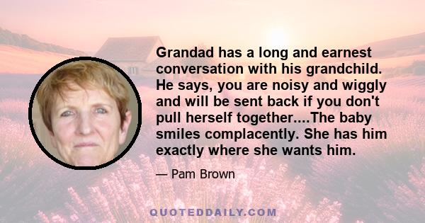 Grandad has a long and earnest conversation with his grandchild. He says, you are noisy and wiggly and will be sent back if you don't pull herself together....The baby smiles complacently. She has him exactly where she