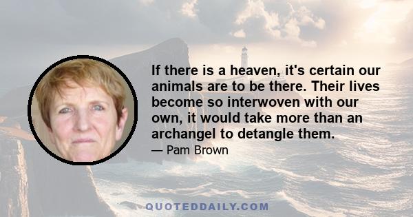 If there is a heaven, it's certain our animals are to be there. Their lives become so interwoven with our own, it would take more than an archangel to detangle them.