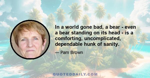 In a world gone bad, a bear - even a bear standing on its head - is a comforting, uncomplicated, dependable hunk of sanity.