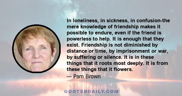 In loneliness, in sickness, in confusion-the mere knowledge of friendship makes it possible to endure, even if the friend is powerless to help. It is enough that they exist. Friendship is not diminished by distance or