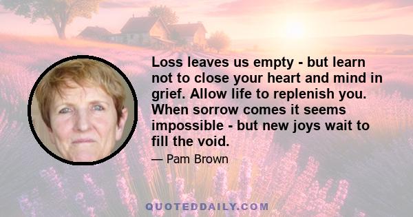 Loss leaves us empty - but learn not to close your heart and mind in grief. Allow life to replenish you. When sorrow comes it seems impossible - but new joys wait to fill the void.