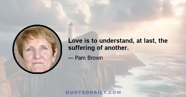 Love is to understand, at last, the suffering of another.