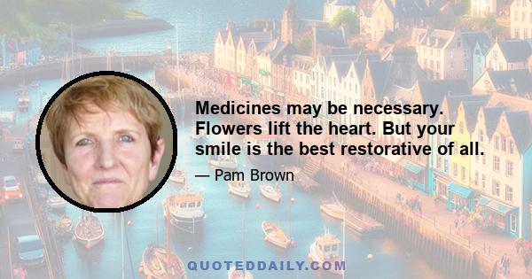 Medicines may be necessary. Flowers lift the heart. But your smile is the best restorative of all.