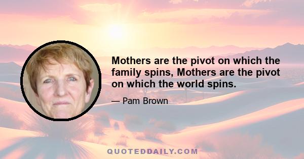 Mothers are the pivot on which the family spins, Mothers are the pivot on which the world spins.