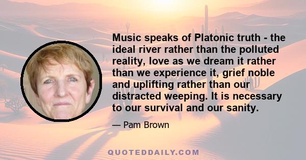 Music speaks of Platonic truth - the ideal river rather than the polluted reality, love as we dream it rather than we experience it, grief noble and uplifting rather than our distracted weeping. It is necessary to our