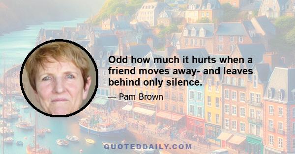 Odd how much it hurts when a friend moves away- and leaves behind only silence.