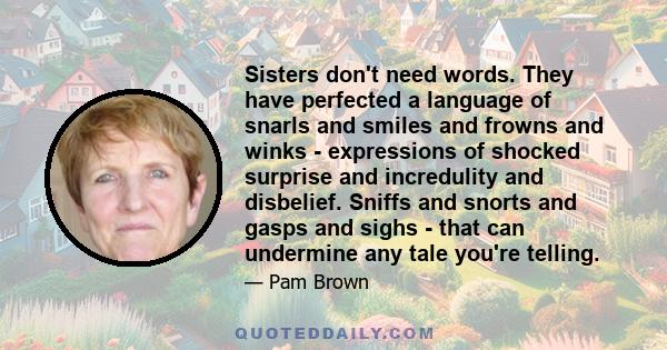 Sisters don't need words. They have perfected a language of snarls and smiles and frowns and winks - expressions of shocked surprise and incredulity and disbelief. Sniffs and snorts and gasps and sighs - that can