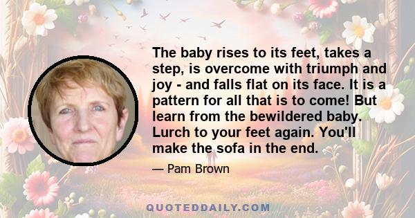 The baby rises to its feet, takes a step, is overcome with triumph and joy - and falls flat on its face. It is a pattern for all that is to come! But learn from the bewildered baby. Lurch to your feet again. You'll make 