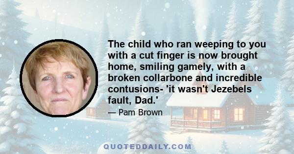 The child who ran weeping to you with a cut finger is now brought home, smiling gamely, with a broken collarbone and incredible contusions- 'it wasn't Jezebels fault, Dad.'