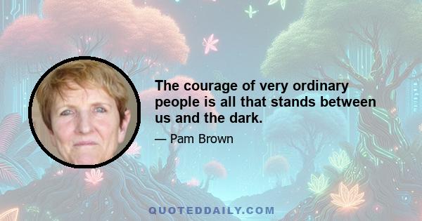 The courage of very ordinary people is all that stands between us and the dark.