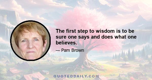 The first step to wisdom is to be sure one says and does what one believes.