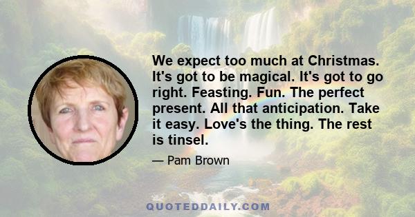 We expect too much at Christmas. It's got to be magical. It's got to go right. Feasting. Fun. The perfect present. All that anticipation. Take it easy. Love's the thing. The rest is tinsel.