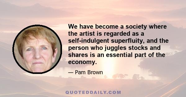 We have become a society where the artist is regarded as a self-indulgent superfluity, and the person who juggles stocks and shares is an essential part of the economy.