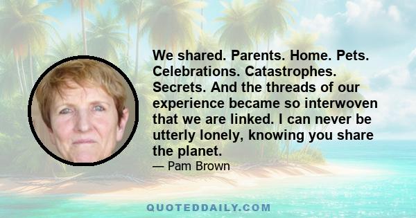 We shared. Parents. Home. Pets. Celebrations. Catastrophes. Secrets. And the threads of our experience became so interwoven that we are linked. I can never be utterly lonely, knowing you share the planet.