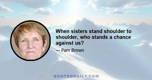 When sisters stand shoulder to shoulder, who stands a chance against us?