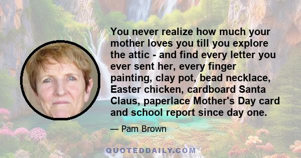 You never realize how much your mother loves you till you explore the attic - and find every letter you ever sent her, every finger painting, clay pot, bead necklace, Easter chicken, cardboard Santa Claus, paperlace