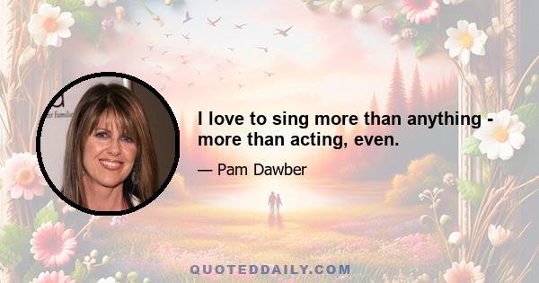 I love to sing more than anything - more than acting, even.