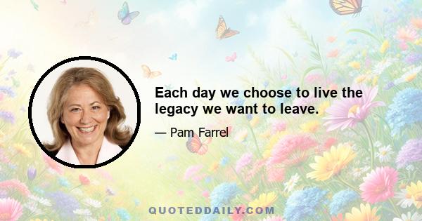 Each day we choose to live the legacy we want to leave.