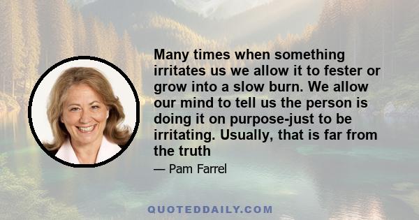 Many times when something irritates us we allow it to fester or grow into a slow burn. We allow our mind to tell us the person is doing it on purpose-just to be irritating. Usually, that is far from the truth