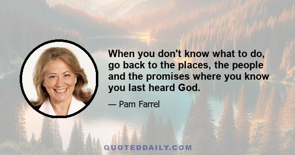 When you don't know what to do, go back to the places, the people and the promises where you know you last heard God.