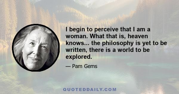 I begin to perceive that I am a woman. What that is, heaven knows... the philosophy is yet to be written, there is a world to be explored.