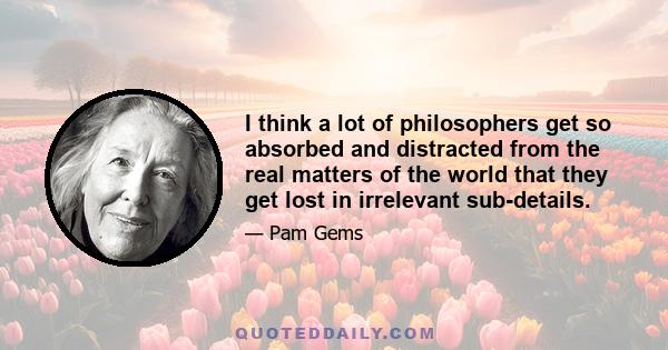 I think a lot of philosophers get so absorbed and distracted from the real matters of the world that they get lost in irrelevant sub-details.