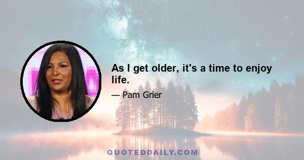 As I get older, it's a time to enjoy life.