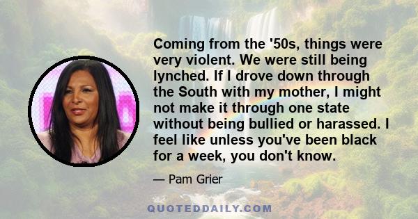 Coming from the '50s, things were very violent. We were still being lynched. If I drove down through the South with my mother, I might not make it through one state without being bullied or harassed. I feel like unless