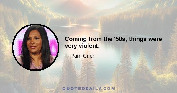 Coming from the '50s, things were very violent.