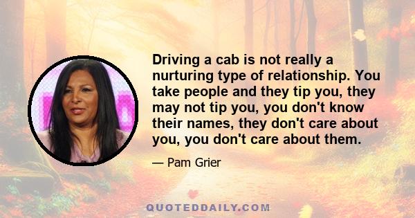 Driving a cab is not really a nurturing type of relationship. You take people and they tip you, they may not tip you, you don't know their names, they don't care about you, you don't care about them.