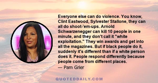 Everyone else can do violence. You know, Clint Eastwood, Sylvester Stallone, they can all do shoot-'em-ups. Arnold Schwarzenegger can kill 10 people in one minute, and they don't call it white exploitation. They win