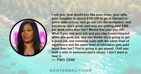 I ask you, how would you like your mom, your wife, your daughter to spend $100,000 to go to Harvard or some state school, and go out into the workplace, and you know she's great, and men are getting paid $200 per week