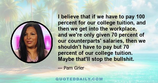 I believe that if we have to pay 100 percent for our college tuition, and then we get into the workplace, and we're only given 70 percent of our counterparts' salaries, then we shouldn't have to pay but 70 percent of