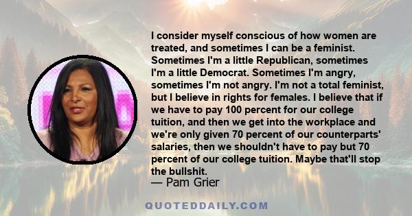 I consider myself conscious of how women are treated, and sometimes I can be a feminist. Sometimes I'm a little Republican, sometimes I'm a little Democrat. Sometimes I'm angry, sometimes I'm not angry. I'm not a total