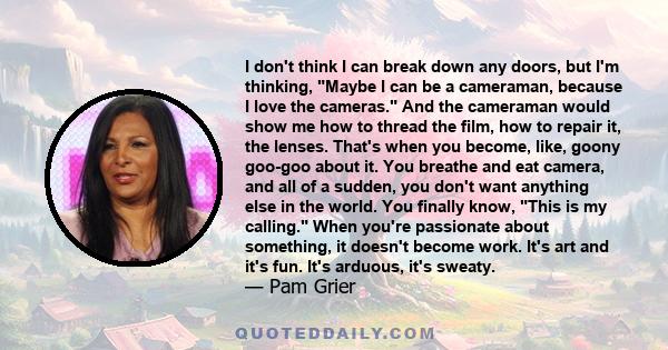 I don't think I can break down any doors, but I'm thinking, Maybe I can be a cameraman, because I love the cameras. And the cameraman would show me how to thread the film, how to repair it, the lenses. That's when you