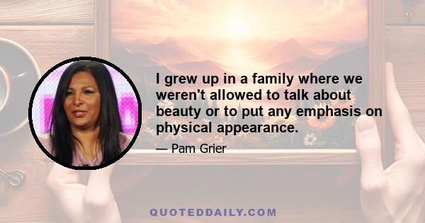 I grew up in a family where we weren't allowed to talk about beauty or to put any emphasis on physical appearance.