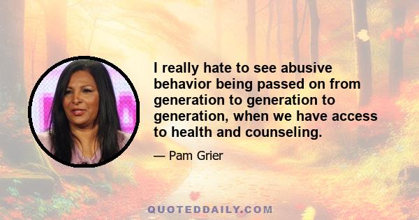 I really hate to see abusive behavior being passed on from generation to generation to generation, when we have access to health and counseling.