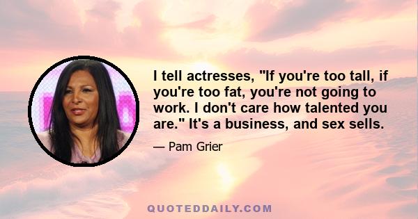 I tell actresses, If you're too tall, if you're too fat, you're not going to work. I don't care how talented you are. It's a business, and sex sells.