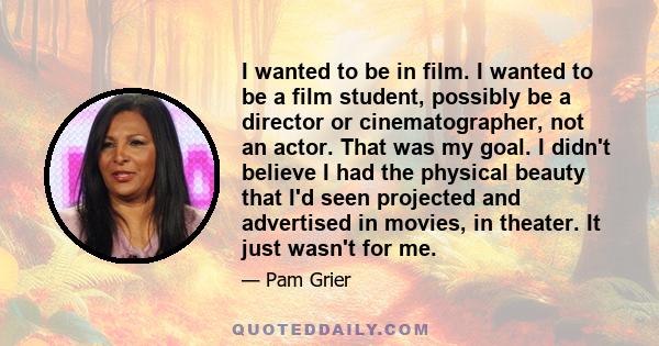 I wanted to be in film. I wanted to be a film student, possibly be a director or cinematographer, not an actor. That was my goal. I didn't believe I had the physical beauty that I'd seen projected and advertised in