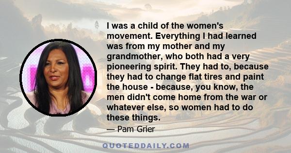 I was a child of the women's movement. Everything I had learned was from my mother and my grandmother, who both had a very pioneering spirit. They had to, because they had to change flat tires and paint the house -