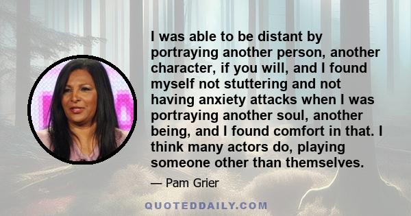 I was able to be distant by portraying another person, another character, if you will, and I found myself not stuttering and not having anxiety attacks when I was portraying another soul, another being, and I found