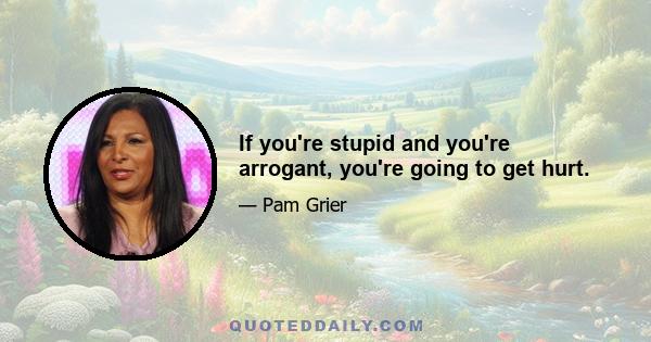 If you're stupid and you're arrogant, you're going to get hurt.