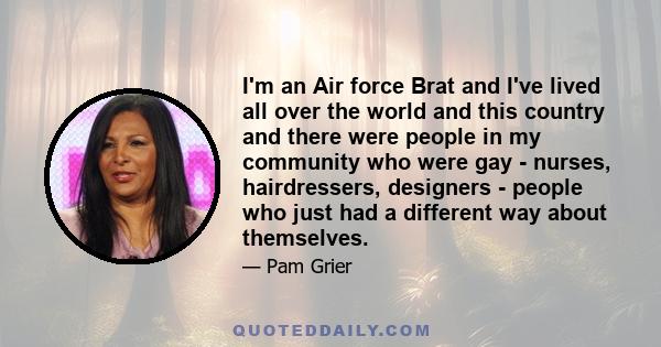 I'm an Air force Brat and I've lived all over the world and this country and there were people in my community who were gay - nurses, hairdressers, designers - people who just had a different way about themselves.